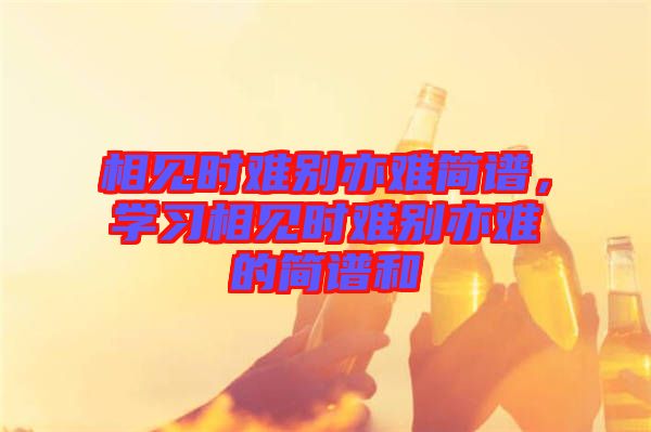 相見時難別亦難簡譜，學(xué)習(xí)相見時難別亦難的簡譜和