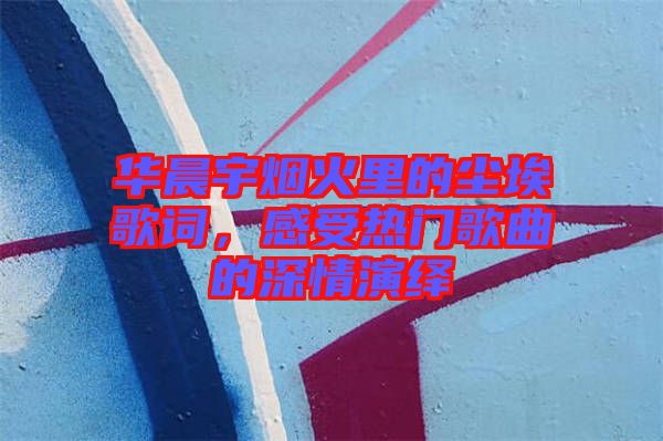 華晨宇煙火里的塵埃歌詞，感受熱門歌曲的深情演繹