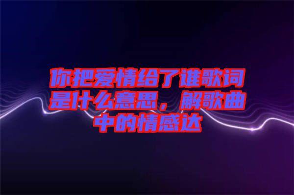 你把愛情給了誰歌詞是什么意思，解歌曲中的情感達