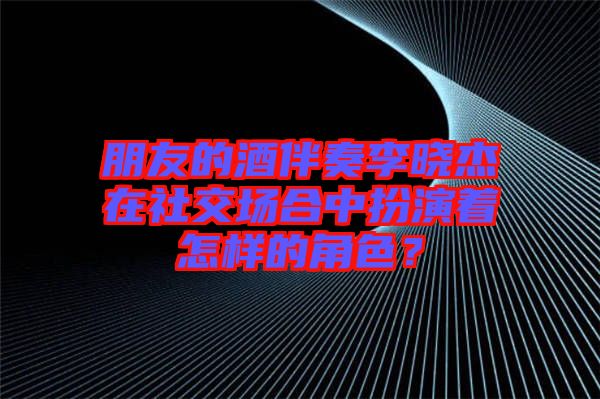 朋友的酒伴奏李曉杰在社交場(chǎng)合中扮演著怎樣的角色？