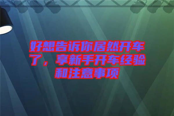 好想告訴你居然開車了，享新手開車經(jīng)驗(yàn)和注意事項(xiàng)