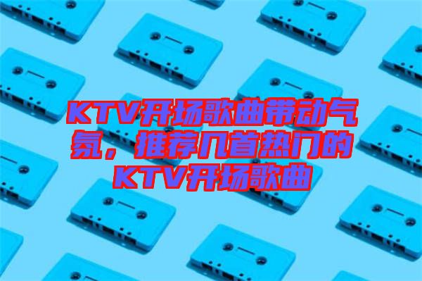 KTV開場(chǎng)歌曲帶動(dòng)氣氛，推薦幾首熱門的KTV開場(chǎng)歌曲