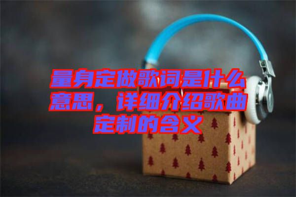 量身定做歌詞是什么意思，詳細介紹歌曲定制的含義