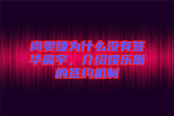 尚雯婕為什么沒(méi)有簽華晨宇，介紹娛樂(lè)圈的簽約機(jī)制