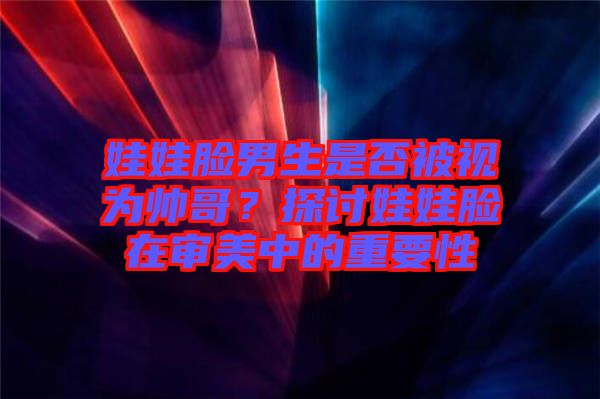 娃娃臉男生是否被視為帥哥？探討娃娃臉在審美中的重要性