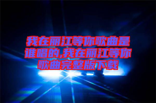 我在麗江等你歌曲是誰唱的,我在麗江等你歌曲完整版下載