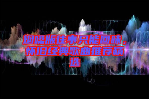 煙嗓版往事只能回味，懷舊經典歌曲推薦精選