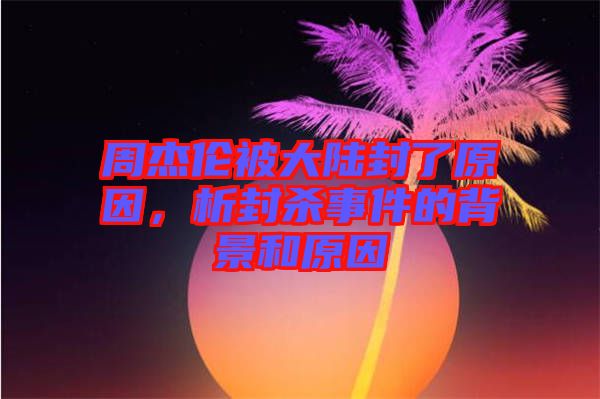 周杰倫被大陸封了原因，析封殺事件的背景和原因