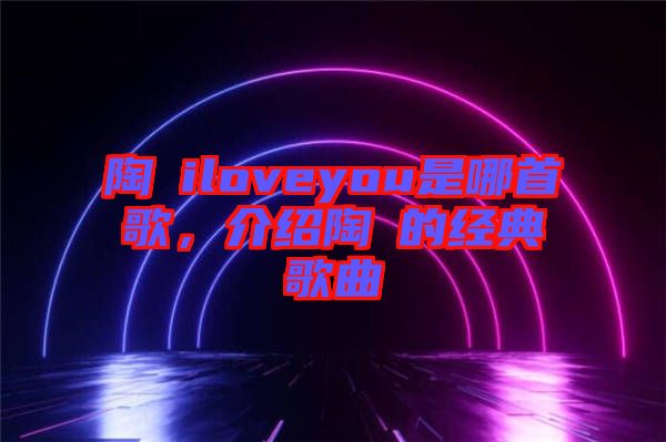 陶喆iloveyou是哪首歌，介紹陶喆的經(jīng)典歌曲