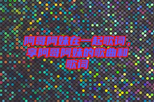 阿哥阿妹在一起歌詞，享阿哥阿妹的歌曲和歌詞