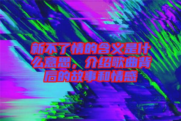 新不了情的含義是什么意思，介紹歌曲背后的故事和情感