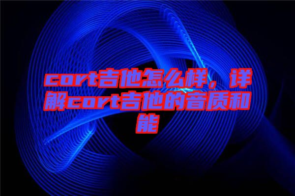 cort吉他怎么樣，詳解cort吉他的音質(zhì)和能