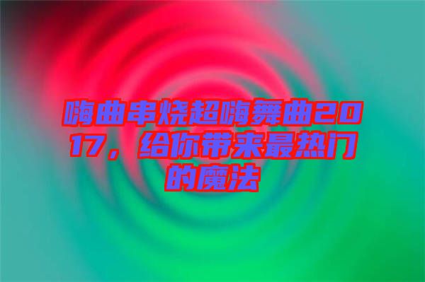 嗨曲串燒超嗨舞曲2017，給你帶來最熱門的魔法