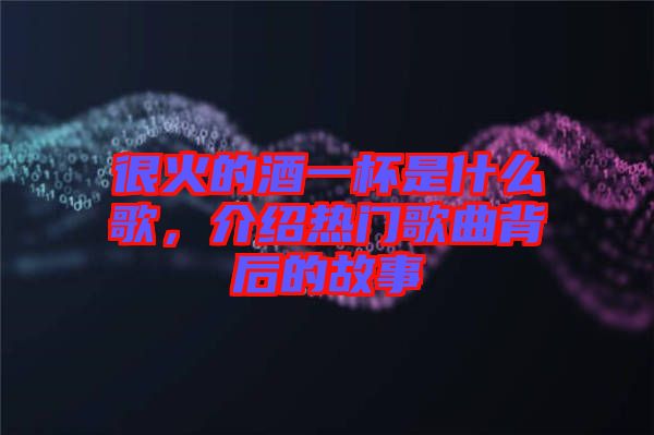 很火的酒一杯是什么歌，介紹熱門歌曲背后的故事