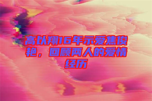 高以翔16年示愛焦俊艷，回顧兩人的愛情經(jīng)歷