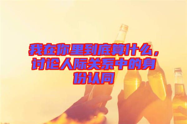 我在你里到底算什么，討論人際關(guān)系中的身份認同