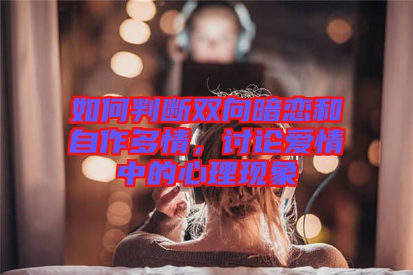 如何判斷雙向暗戀和自作多情，討論愛情中的心理現(xiàn)象