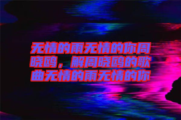 無(wú)情的雨無(wú)情的你周曉鷗，解周曉鷗的歌曲無(wú)情的雨無(wú)情的你