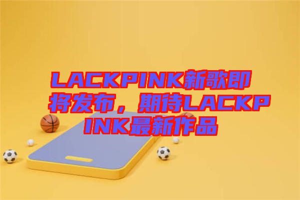 LACKPINK新歌即將發(fā)布，期待LACKPINK最新作品