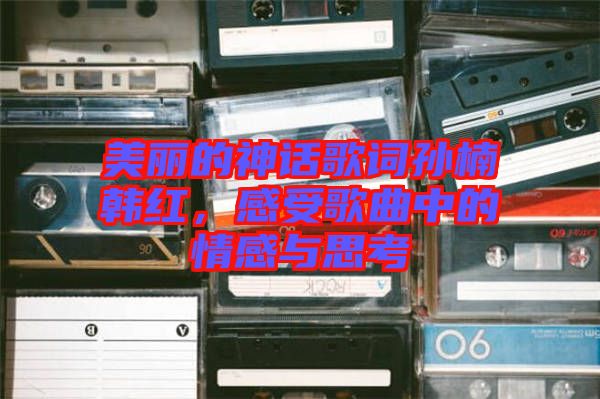 美麗的神話歌詞孫楠韓紅，感受歌曲中的情感與思考