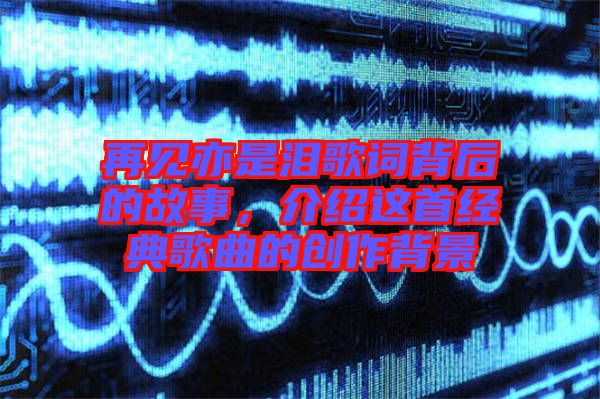 再見亦是淚歌詞背后的故事，介紹這首經(jīng)典歌曲的創(chuàng)作背景