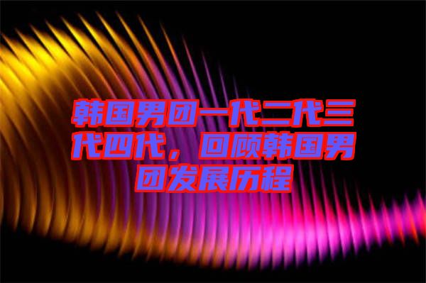 韓國男團一代二代三代四代，回顧韓國男團發(fā)展歷程