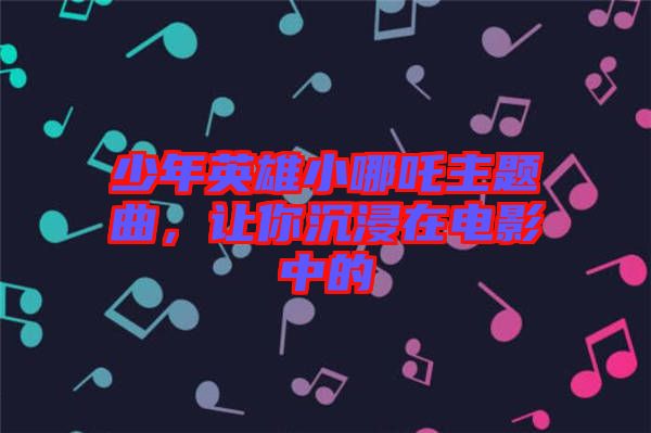 少年英雄小哪吒主題曲，讓你沉浸在電影中的