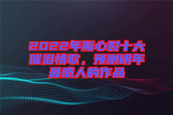 2022年撕心裂十大催淚情歌，預(yù)測明年最感人的作品