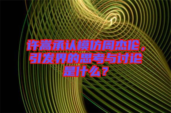 許嵩承認(rèn)模仿周杰倫，引發(fā)界的思考與討論是什么？