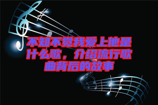 不知不覺我愛上他是什么歌，介紹流行歌曲背后的故事