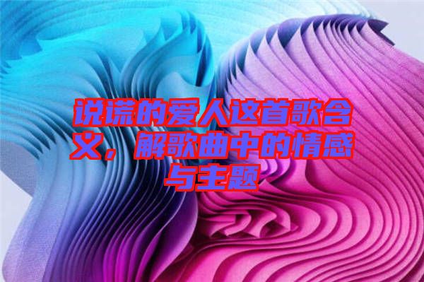 說謊的愛人這首歌含義，解歌曲中的情感與主題