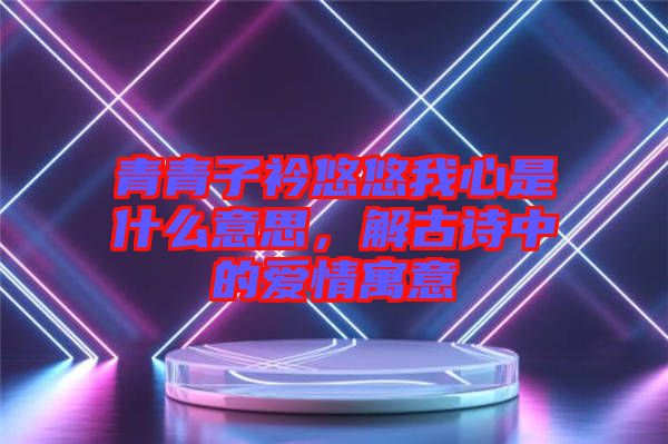 青青子衿悠悠我心是什么意思，解古詩中的愛情寓意