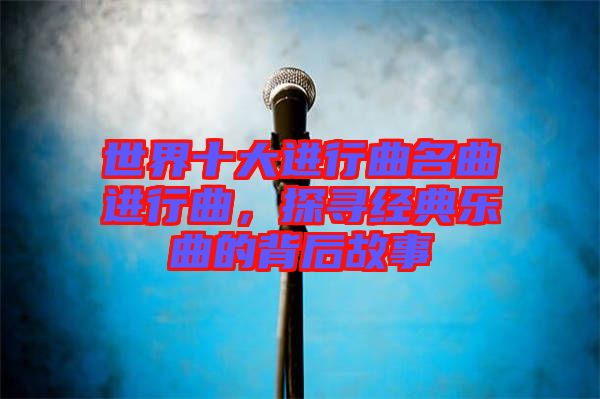 世界十大進行曲名曲進行曲，探尋經(jīng)典樂曲的背后故事