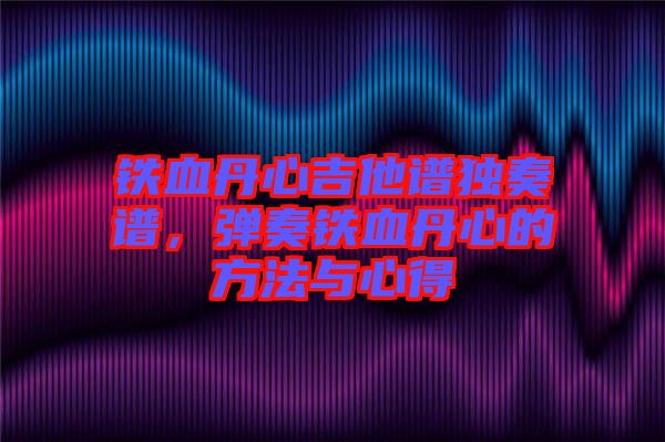 鐵血丹心吉他譜獨奏譜，彈奏鐵血丹心的方法與心得