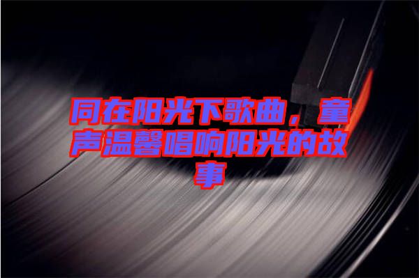 同在陽光下歌曲，童聲溫馨唱響陽光的故事