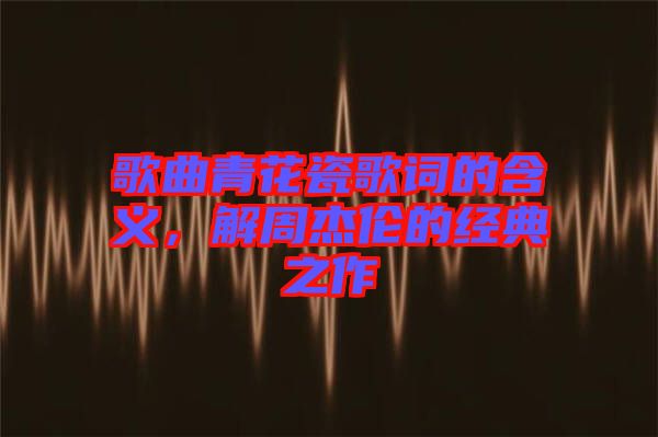 歌曲青花瓷歌詞的含義，解周杰倫的經(jīng)典之作