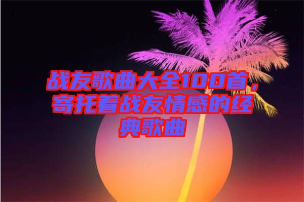 戰(zhàn)友歌曲大全100首，寄托著戰(zhàn)友情感的經(jīng)典歌曲