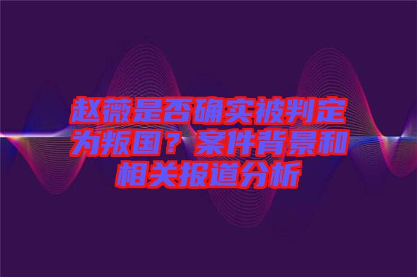 趙薇是否確實(shí)被判定為叛國(guó)？案件背景和相關(guān)報(bào)道分析