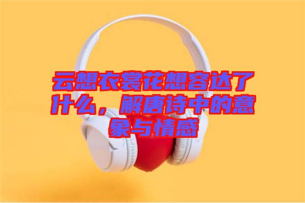 云想衣裳花想容達(dá)了什么，解唐詩中的意象與情感