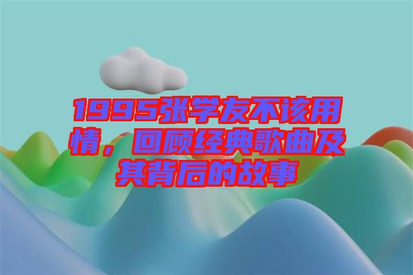 1995張學(xué)友不該用情，回顧經(jīng)典歌曲及其背后的故事