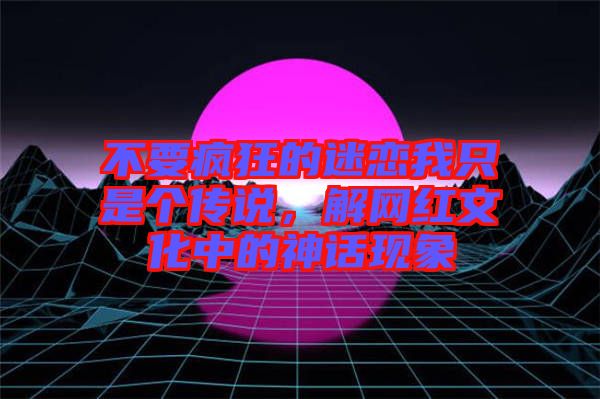 不要瘋狂的迷戀我只是個傳說，解網(wǎng)紅文化中的神話現(xiàn)象