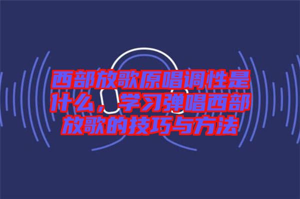 西部放歌原唱調(diào)性是什么，學(xué)習(xí)彈唱西部放歌的技巧與方法