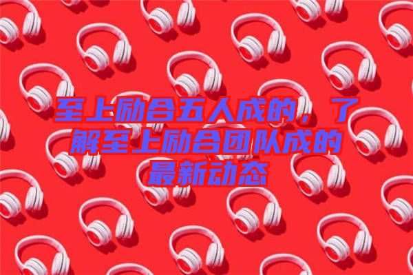 至上勵合五人成的，了解至上勵合團隊成的最新動態(tài)