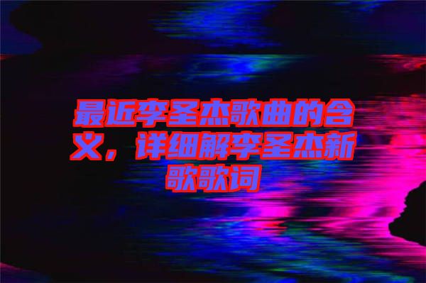 最近李圣杰歌曲的含義，詳細(xì)解李圣杰新歌歌詞