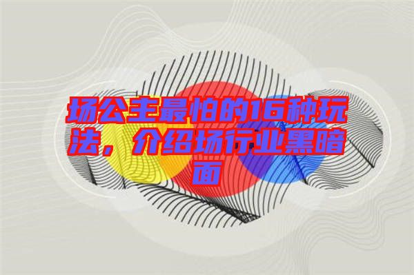 場(chǎng)公主最怕的16種玩法，介紹場(chǎng)行業(yè)黑暗面