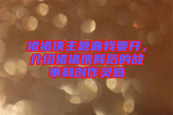 豬豬俠主題曲我要開，介紹豬豬俠背后的故事和創(chuàng)作靈感