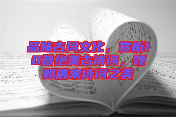 品味古風(fēng)文化，賞析10首絕美古詩詞，領(lǐng)略唐宋詩詞之美