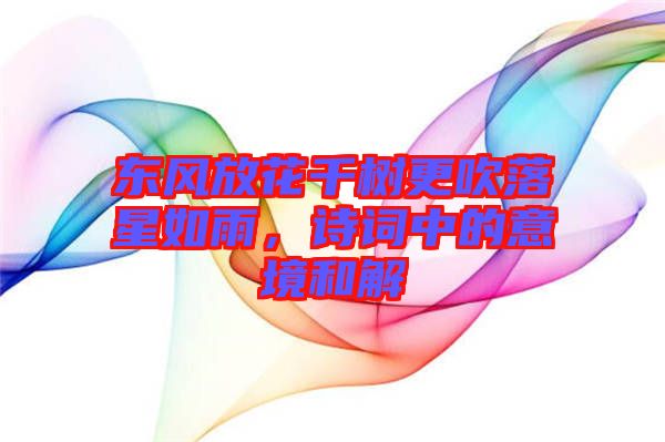 東風放花千樹更吹落星如雨，詩詞中的意境和解