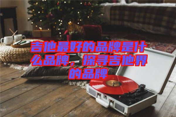 吉他最好的品牌是什么品牌，探尋吉他界的品牌