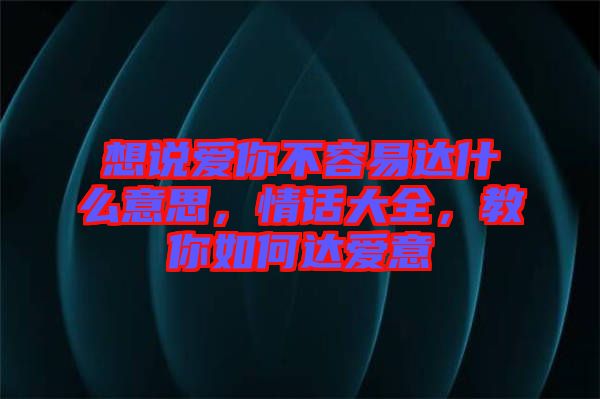 想說愛你不容易達(dá)什么意思，情話大全，教你如何達(dá)愛意